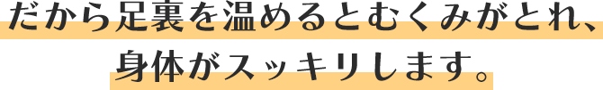 だから足裏を温めるとむくみがとれ